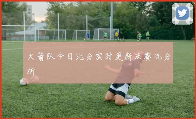 火箭队今日比分实时更新及赛况分析
