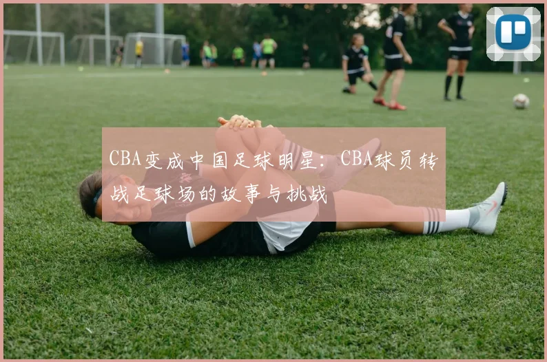 CBA变成中国足球明星:CBA球员转战足球场的故事与挑战