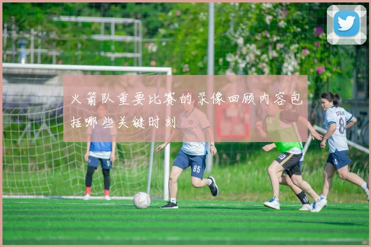 火箭队重要比赛的录像回顾内容包括哪些关键时刻