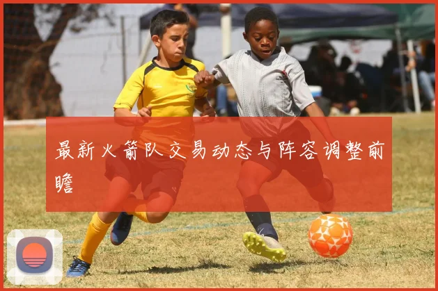 最新火箭队交易动态与阵容调整前瞻
